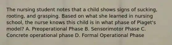 The nursing student notes that a child shows signs of sucking, rooting, and grasping. Based on what she learned in nursing school, the nurse knows this child is in what phase of Piaget's model? A. Preoperational Phase B. Sensorimotor Phase C. Concrete operational phase D. Formal Operational Phase