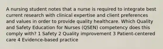 A nursing student notes that a nurse is required to integrate best current research with clinical expertise and client preferences and values in order to provide quality healthcare. Which Quality and Safety Education for Nurses (QSEN) competency does this comply with? 1 Safety 2 Quality improvement 3 Patient-centered care 4 Evidence-based practice