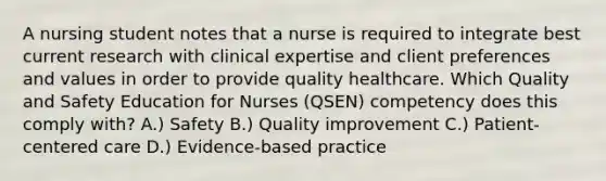 A nursing student notes that a nurse is required to integrate best current research with clinical expertise and client preferences and values in order to provide quality healthcare. Which Quality and Safety Education for Nurses (QSEN) competency does this comply with? A.) Safety B.) Quality improvement C.) Patient-centered care D.) Evidence-based practice