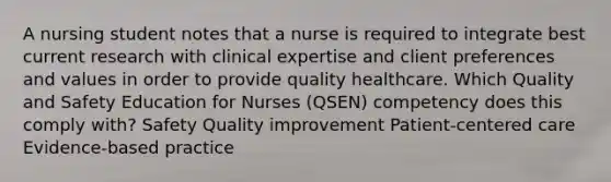 A nursing student notes that a nurse is required to integrate best current research with clinical expertise and client preferences and values in order to provide quality healthcare. Which Quality and Safety Education for Nurses (QSEN) competency does this comply with? Safety Quality improvement Patient-centered care Evidence-based practice