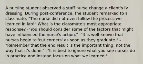 A nursing student observed a staff nurse change a client's IV dressing. During post-conference, the student remarked to a classmate, "The nurse did not even follow the process we learned in lab!" What is the classmate's most appropriate response? -"You should consider some of the factors that might have influenced the nurse's action." -"It is well-known that nurses begin to 'cut corners' as soon as they graduate." -"Remember that the end result is the important thing, not the way that it's done." -"It is best to ignore what you see nurses do in practice and instead focus on what we learned."