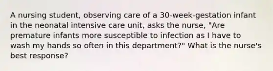 A nursing student, observing care of a 30-week-gestation infant in the neonatal intensive care unit, asks the nurse, "Are premature infants more susceptible to infection as I have to wash my hands so often in this department?" What is the nurse's best response?