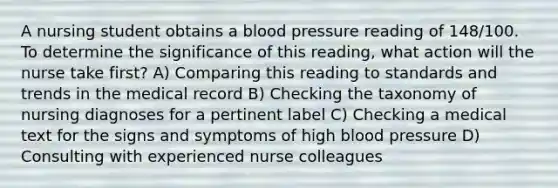 A nursing student obtains a blood pressure reading of 148/100. To determine the significance of this reading, what action will the nurse take first? A) Comparing this reading to standards and trends in the medical record B) Checking the taxonomy of nursing diagnoses for a pertinent label C) Checking a medical text for the signs and symptoms of high blood pressure D) Consulting with experienced nurse colleagues