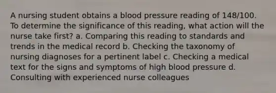 A nursing student obtains a blood pressure reading of 148/100. To determine the significance of this reading, what action will the nurse take first? a. Comparing this reading to standards and trends in the medical record b. Checking the taxonomy of nursing diagnoses for a pertinent label c. Checking a medical text for the signs and symptoms of high blood pressure d. Consulting with experienced nurse colleagues