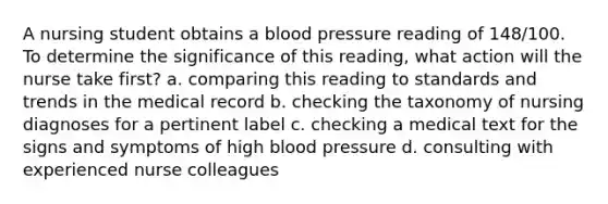 A nursing student obtains a blood pressure reading of 148/100. To determine the significance of this reading, what action will the nurse take first? a. comparing this reading to standards and trends in the medical record b. checking the taxonomy of nursing diagnoses for a pertinent label c. checking a medical text for the signs and symptoms of high blood pressure d. consulting with experienced nurse colleagues