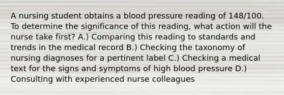 A nursing student obtains a blood pressure reading of 148/100. To determine the significance of this reading, what action will the nurse take first? A.) Comparing this reading to standards and trends in the medical record B.) Checking the taxonomy of nursing diagnoses for a pertinent label C.) Checking a medical text for the signs and symptoms of high blood pressure D.) Consulting with experienced nurse colleagues