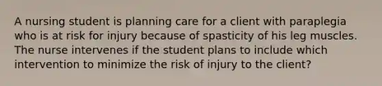 A nursing student is planning care for a client with paraplegia who is at risk for injury because of spasticity of his leg muscles. The nurse intervenes if the student plans to include which intervention to minimize the risk of injury to the client?