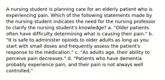 A nursing student is planning care for an elderly patient who is experiencing pain. Which of the following statements made by the nursing student indicates the need for the nursing professor to clarify the nursing student's knowledge? a. "Older patients often have difficulty determining what is causing their pain." b. "It is safe to administer opioids to older adults as long as you start with small doses and frequently assess the patient's response to the medication." c. "As adults age, their ability to perceive pain decreases." d. "Patients who have dementia probably experience pain, and their pain is not always well controlled."