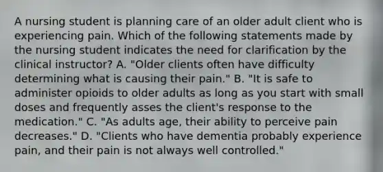 A nursing student is planning care of an older adult client who is experiencing pain. Which of the following statements made by the nursing student indicates the need for clarification by the clinical instructor? A. "Older clients often have difficulty determining what is causing their pain." B. "It is safe to administer opioids to older adults as long as you start with small doses and frequently asses the client's response to the medication." C. "As adults age, their ability to perceive pain decreases." D. "Clients who have dementia probably experience pain, and their pain is not always well controlled."