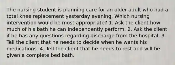 The nursing student is planning care for an older adult who had a total knee replacement yesterday evening. Which nursing intervention would be most appropriate? 1. Ask the client how much of his bath he can independently perform. 2. Ask the client if he has any questions regarding discharge from the hospital. 3. Tell the client that he needs to decide when he wants his medications. 4. Tell the client that he needs to rest and will be given a complete bed bath.