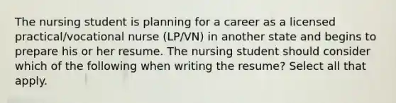 The nursing student is planning for a career as a licensed practical/vocational nurse (LP/VN) in another state and begins to prepare his or her resume. The nursing student should consider which of the following when writing the resume? Select all that apply.