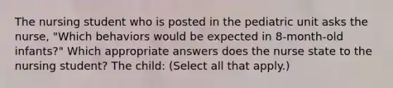 The nursing student who is posted in the pediatric unit asks the nurse, "Which behaviors would be expected in 8-month-old infants?" Which appropriate answers does the nurse state to the nursing student? The child: (Select all that apply.)