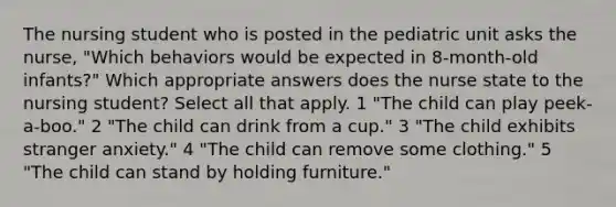 The nursing student who is posted in the pediatric unit asks the nurse, "Which behaviors would be expected in 8-month-old infants?" Which appropriate answers does the nurse state to the nursing student? Select all that apply. 1 "The child can play peek-a-boo." 2 "The child can drink from a cup." 3 "The child exhibits stranger anxiety." 4 "The child can remove some clothing." 5 "The child can stand by holding furniture."