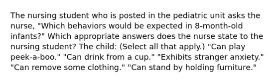 The nursing student who is posted in the pediatric unit asks the nurse, "Which behaviors would be expected in 8-month-old infants?" Which appropriate answers does the nurse state to the nursing student? The child: (Select all that apply.) "Can play peek-a-boo." "Can drink from a cup." "Exhibits stranger anxiety." "Can remove some clothing." "Can stand by holding furniture."