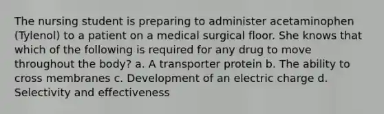 The nursing student is preparing to administer acetaminophen (Tylenol) to a patient on a medical surgical floor. She knows that which of the following is required for any drug to move throughout the body? a. A transporter protein b. The ability to cross membranes c. Development of an electric charge d. Selectivity and effectiveness