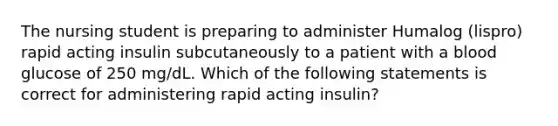 The nursing student is preparing to administer Humalog (lispro) rapid acting insulin subcutaneously to a patient with a blood glucose of 250 mg/dL. Which of the following statements is correct for administering rapid acting insulin?