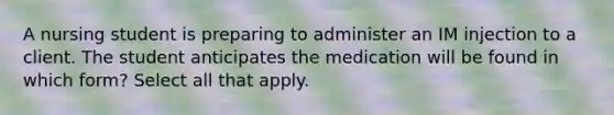 A nursing student is preparing to administer an IM injection to a client. The student anticipates the medication will be found in which form? Select all that apply.