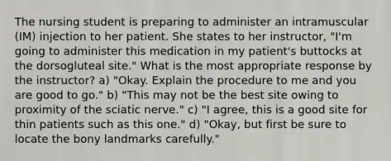 The nursing student is preparing to administer an intramuscular (IM) injection to her patient. She states to her instructor, "I'm going to administer this medication in my patient's buttocks at the dorsogluteal site." What is the most appropriate response by the instructor? a) "Okay. Explain the procedure to me and you are good to go." b) "This may not be the best site owing to proximity of the sciatic nerve." c) "I agree, this is a good site for thin patients such as this one." d) "Okay, but first be sure to locate the bony landmarks carefully."