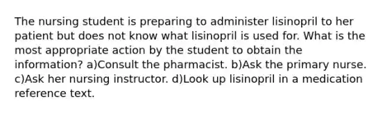 The nursing student is preparing to administer lisinopril to her patient but does not know what lisinopril is used for. What is the most appropriate action by the student to obtain the information? a)Consult the pharmacist. b)Ask the primary nurse. c)Ask her nursing instructor. d)Look up lisinopril in a medication reference text.