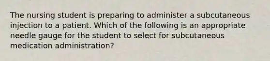 The nursing student is preparing to administer a subcutaneous injection to a patient. Which of the following is an appropriate needle gauge for the student to select for subcutaneous medication administration?