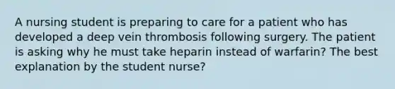 A nursing student is preparing to care for a patient who has developed a deep vein thrombosis following surgery. The patient is asking why he must take heparin instead of warfarin? The best explanation by the student nurse?