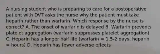 A nursing student who is preparing to care for a postoperative patient with DVT asks the nurse why the patient must take heparin rather than warfarin. Which response by the nurse is correct? A. The onset of warfarin is delayed B. Warfarin prevents platelet aggregation (warfarin suppresses platelet aggregation) C. Heparin has a longer half life (warfarin = 1.5-2 days, heparin = hours) D. Heparin has fewer adverse effects