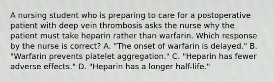 A nursing student who is preparing to care for a postoperative patient with deep vein thrombosis asks the nurse why the patient must take heparin rather than warfarin. Which response by the nurse is correct? A. "The onset of warfarin is delayed." B. "Warfarin prevents platelet aggregation." C. "Heparin has fewer adverse effects." D. "Heparin has a longer half-life."