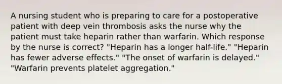 A nursing student who is preparing to care for a postoperative patient with deep vein thrombosis asks the nurse why the patient must take heparin rather than warfarin. Which response by the nurse is correct? "Heparin has a longer half-life." "Heparin has fewer adverse effects." "The onset of warfarin is delayed." "Warfarin prevents platelet aggregation."