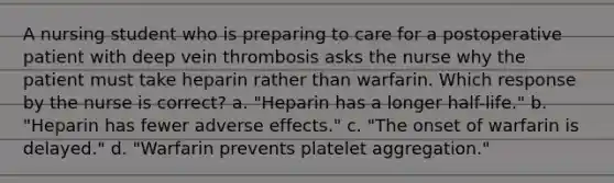 A nursing student who is preparing to care for a postoperative patient with deep vein thrombosis asks the nurse why the patient must take heparin rather than warfarin. Which response by the nurse is correct? a. "Heparin has a longer half-life." b. "Heparin has fewer adverse effects." c. "The onset of warfarin is delayed." d. "Warfarin prevents platelet aggregation."