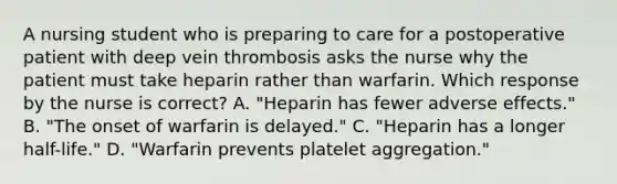 A nursing student who is preparing to care for a postoperative patient with deep vein thrombosis asks the nurse why the patient must take heparin rather than warfarin. Which response by the nurse is correct? A. "Heparin has fewer adverse effects." B. "The onset of warfarin is delayed." C. "Heparin has a longer half-life." D. "Warfarin prevents platelet aggregation."