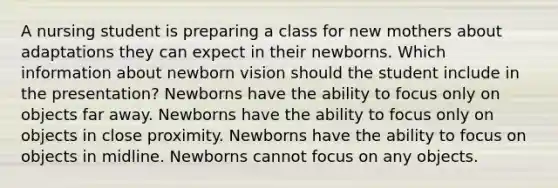 A nursing student is preparing a class for new mothers about adaptations they can expect in their newborns. Which information about newborn vision should the student include in the presentation? Newborns have the ability to focus only on objects far away. Newborns have the ability to focus only on objects in close proximity. Newborns have the ability to focus on objects in midline. Newborns cannot focus on any objects.