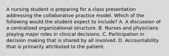 A nursing student is preparing for a class presentation addressing the collaborative practice model. Which of the following would the student expect to include? A. A discussion of a centralized organizational structure. B. Nurses and physicians playing major roles in clinical decisions. C. Participation in decision making that is shared by all involved. D. Accountability that is primarily attributed to the patient.