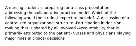 A nursing student is preparing for a class presentation addressing the collaborative practice model. Which of the following would the student expect to include? -A discussion of a centralized organizational structure -Participation in decision making that is shared by all involved -Accountability that is primarily attributed to the patient -Nurses and physicians playing major roles in clinical decisions