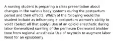 A nursing student is preparing a class presentation about changes in the various body systems during the postpartum period and their effects. Which of the following would the student include as influencing a postpartum woman's ability to void? (Select all that apply.) Use of an opioid anesthetic during labor Generalized swelling of the perineum Decreased bladder tone from regional anesthesia Use of oxytocin to augment labor Need for an episiotomy