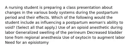 A nursing student is preparing a class presentation about changes in the various body systems during the postpartum period and their effects. Which of the following would the student include as influencing a postpartum woman's ability to void? (Select all that apply.) Use of an opioid anesthetic during labor Generalized swelling of the perineum Decreased bladder tone from regional anesthesia Use of oxytocin to augment labor Need for an episiotomy