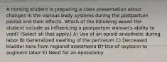 A nursing student is preparing a class presentation about changes in the various body systems during the postpartum period and their effects. Which of the following would the student include as influencing a postpartum woman's ability to void? (Select all that apply.) A) Use of an opioid anesthetic during labor B) Generalized swelling of the perineum C) Decreased bladder tone from regional anesthesia D) Use of oxytocin to augment labor E) Need for an episiotomy