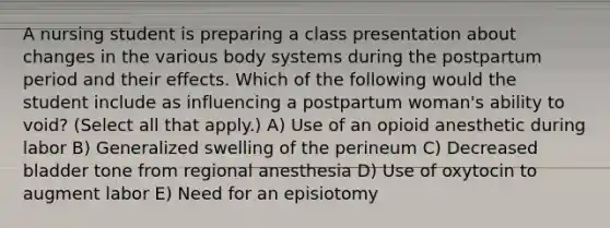 A nursing student is preparing a class presentation about changes in the various body systems during the postpartum period and their effects. Which of the following would the student include as influencing a postpartum woman's ability to void? (Select all that apply.) A) Use of an opioid anesthetic during labor B) Generalized swelling of the perineum C) Decreased bladder tone from regional anesthesia D) Use of oxytocin to augment labor E) Need for an episiotomy