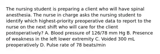 The nursing student is preparing a client who will have spinal anesthesia. The nurse in charge asks the nursing student to identify which highest-priority preoperative data to report to the nurse on the next shift who will care for the client postoperatively? A. Blood pressure of 126/78 mm Hg B. Presence of weakness in the left lower extremity C. Voided 300 mL preoperatively D. Pulse rate of 78 beats/min