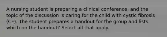 A nursing student is preparing a clinical conference, and the topic of the discussion is caring for the child with cystic fibrosis (CF). The student prepares a handout for the group and lists which on the handout? Select all that apply.