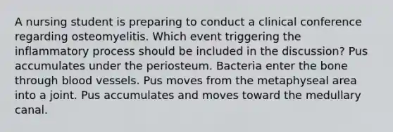 A nursing student is preparing to conduct a clinical conference regarding osteomyelitis. Which event triggering the inflammatory process should be included in the discussion? Pus accumulates under the periosteum. Bacteria enter the bone through blood vessels. Pus moves from the metaphyseal area into a joint. Pus accumulates and moves toward the medullary canal.