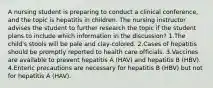 A nursing student is preparing to conduct a clinical conference, and the topic is hepatitis in children. The nursing instructor advises the student to further research the topic if the student plans to include which information in the discussion? 1.The child's stools will be pale and clay-colored. 2.Cases of hepatitis should be promptly reported to health care officials. 3.Vaccines are available to prevent hepatitis A (HAV) and hepatitis B (HBV). 4.Enteric precautions are necessary for hepatitis B (HBV) but not for hepatitis A (HAV).