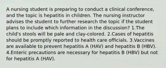 A nursing student is preparing to conduct a clinical conference, and the topic is hepatitis in children. The nursing instructor advises the student to further research the topic if the student plans to include which information in the discussion? 1.The child's stools will be pale and clay-colored. 2.Cases of hepatitis should be promptly reported to health care officials. 3.Vaccines are available to prevent hepatitis A (HAV) and hepatitis B (HBV). 4.Enteric precautions are necessary for hepatitis B (HBV) but not for hepatitis A (HAV).