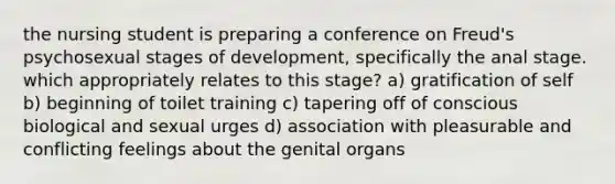 the nursing student is preparing a conference on Freud's psychosexual stages of development, specifically the anal stage. which appropriately relates to this stage? a) gratification of self b) beginning of toilet training c) tapering off of conscious biological and sexual urges d) association with pleasurable and conflicting feelings about the genital organs