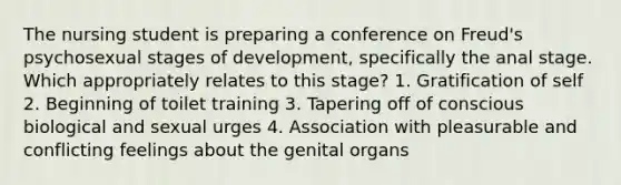 The nursing student is preparing a conference on Freud's psychosexual stages of development, specifically the anal stage. Which appropriately relates to this stage? 1. Gratification of self 2. Beginning of toilet training 3. Tapering off of conscious biological and sexual urges 4. Association with pleasurable and conflicting feelings about the genital organs