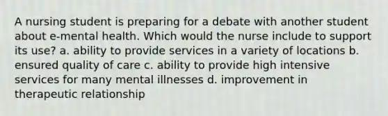 A nursing student is preparing for a debate with another student about e-mental health. Which would the nurse include to support its use? a. ability to provide services in a variety of locations b. ensured quality of care c. ability to provide high intensive services for many mental illnesses d. improvement in therapeutic relationship