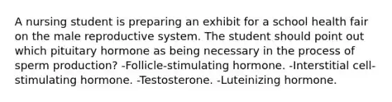 A nursing student is preparing an exhibit for a school health fair on <a href='https://www.questionai.com/knowledge/ko2jTOWz3J-the-male-reproductive-system' class='anchor-knowledge'>the male reproductive system</a>. The student should point out which pituitary hormone as being necessary in the process of sperm production? -Follicle-stimulating hormone. -Interstitial cell-stimulating hormone. -Testosterone. -Luteinizing hormone.