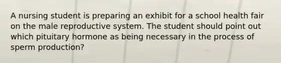 A nursing student is preparing an exhibit for a school health fair on the male reproductive system. The student should point out which pituitary hormone as being necessary in the process of sperm production?