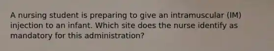 A nursing student is preparing to give an intramuscular (IM) injection to an infant. Which site does the nurse identify as mandatory for this administration?