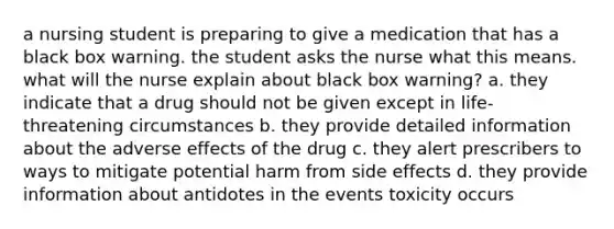 a nursing student is preparing to give a medication that has a black box warning. the student asks the nurse what this means. what will the nurse explain about black box warning? a. they indicate that a drug should not be given except in life-threatening circumstances b. they provide detailed information about the adverse effects of the drug c. they alert prescribers to ways to mitigate potential harm from side effects d. they provide information about antidotes in the events toxicity occurs