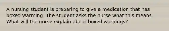 A nursing student is preparing to give a medication that has boxed warming. The student asks the nurse what this means. What will the nurse explain about boxed warnings?